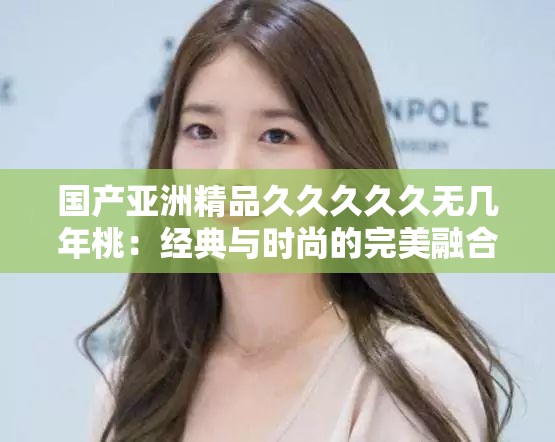 国产亚洲精品久久久久久无几年桃：经典与时尚的完美融合，探索其背后的文化魅力与市场趋势