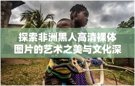 探索非洲黑人高清裸体图片的艺术之美与文化深度，感受原始力量与自然和谐的视觉盛宴