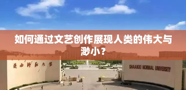 如何通过文艺创作展现人类的伟大与渺小？