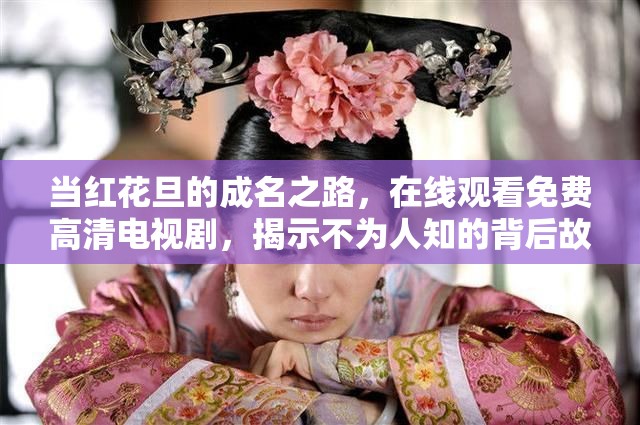 当红花旦的成名之路，在线观看免费高清电视剧，揭示不为人知的背后故事