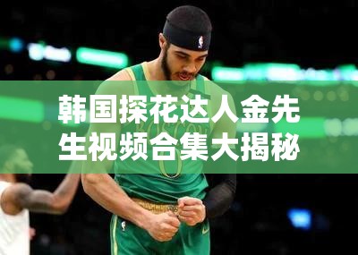 韩国探花达人金先生视频合集大揭秘，精彩内容抢先看，你知道多少？