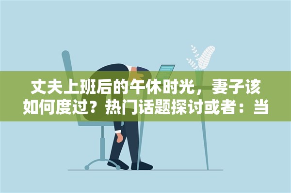 丈夫上班后的午休时光，妻子该如何度过？热门话题探讨或者：当丈夫去上班了，午休时光妻子能做些什么？大家都在讨论