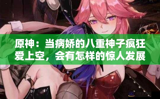 原神：当病娇的八重神子疯狂爱上空，会有怎样的惊人发展？原神中，病娇八重神子爱上空，这段禁忌之恋结局如何？震惊原神里病娇八重神子爱上空，他们的故事你知道吗？