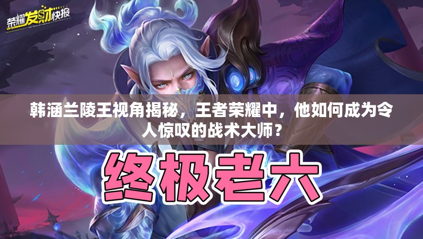 韩涵兰陵王视角揭秘，王者荣耀中，他如何成为令人惊叹的战术大师？