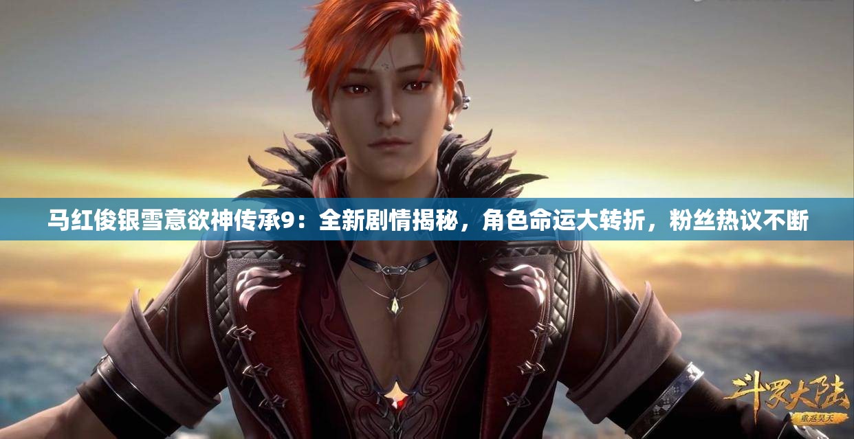 马红俊银雪意欲神传承9：全新剧情揭秘，角色命运大转折，粉丝热议不断