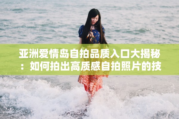 亚洲爱情岛自拍品质入口大揭秘：如何拍出高质感自拍照片的技巧与心得分享