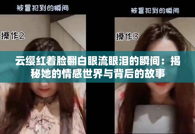 云缨红着脸翻白眼流眼泪的瞬间：揭秘她的情感世界与背后的故事