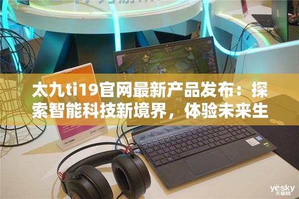 太九ti19官网最新产品发布：探索智能科技新境界，体验未来生活新方式