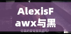 AlexisFawx与黑人高潮的激情碰撞：揭秘他们如何在银幕上创造无与伦比的化学反应