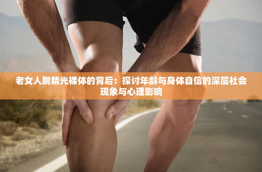 老女人脱精光裸体的背后：探讨年龄与身体自信的深层社会现象与心理影响