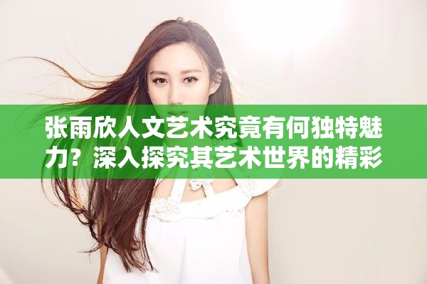 张雨欣人文艺术究竟有何独特魅力？深入探究其艺术世界的精彩之处