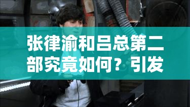 张律渝和吕总第二部究竟如何？引发全网热议，快来一探究竟
