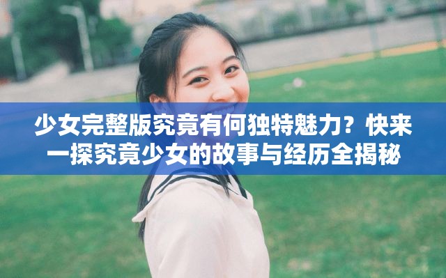 少女完整版究竟有何独特魅力？快来一探究竟少女的故事与经历全揭秘