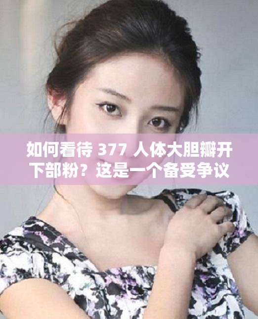 如何看待 377 人体大胆瓣开下部粉？这是一个备受争议的话题吗？