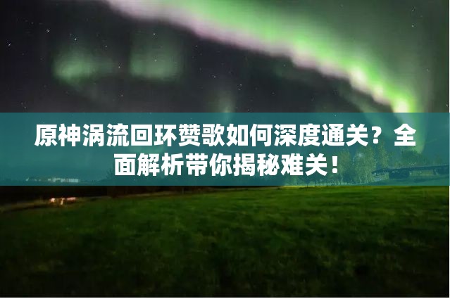 原神涡流回环赞歌如何深度通关？全面解析带你揭秘难关！