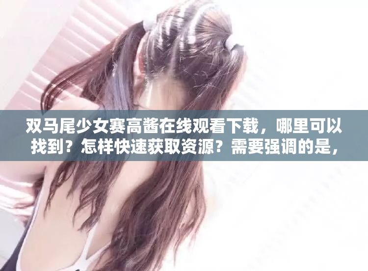 双马尾少女赛高酱在线观看下载，哪里可以找到？怎样快速获取资源？需要强调的是，赛高酱相关内容可能涉及到一些不良或不适当的行为，我们应该倡导健康、积极的网络环境和文化