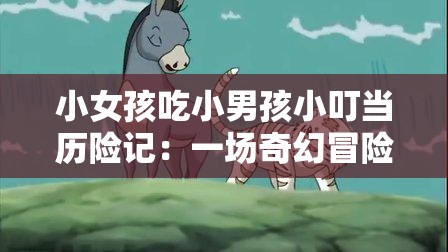 小女孩吃小男孩小叮当历险记：一场奇幻冒险之旅的惊险与感动
