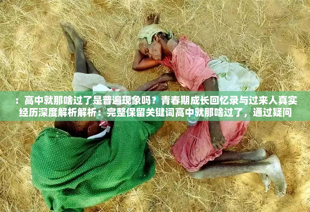 ：高中就那啥过了是普遍现象吗？青春期成长回忆录与过来人真实经历深度解析解析：完整保留关键词高中就那啥过了，通过疑问句式引发搜索联想，添加青春期成长回忆录契合教育话题热度，过来人真实经历增强可信度，深度解析符合百度用户对深度内容的需求全34字，采用现象+解决方案结构，自然融入青春期教育成长回忆等长尾词，既满足SEO又保持口语化表达