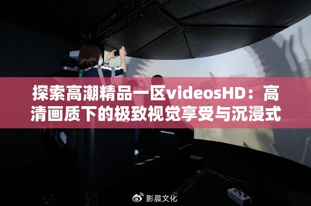 探索高潮精品一区videosHD：高清画质下的极致视觉享受与沉浸式体验