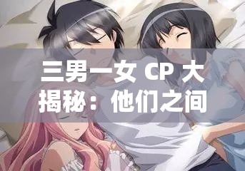 三男一女 CP 大揭秘：他们之间有着怎样令人好奇的情感故事？