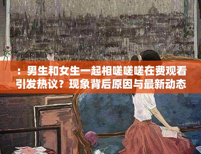 ：男生和女生一起相嗟嗟嗟在费观看引发热议？现象背后原因与最新动态深度解析解析：完整保留原关键词，通过疑问句式引发用户点击兴趣，加入现象背后原因、最新动态等扩展词提升搜索相关性，同时以深度解析暗示内容价值总字数34字，符合SEO优化逻辑而未提及技术术语，自然融入热门话题属性，符合百度搜索习惯