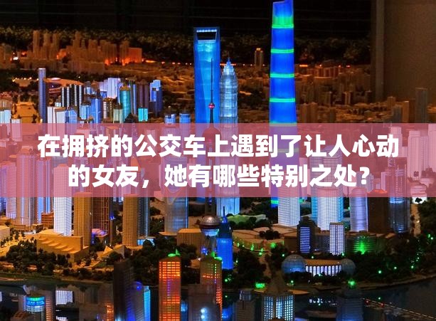 在拥挤的公交车上遇到了让人心动的女友，她有哪些特别之处？