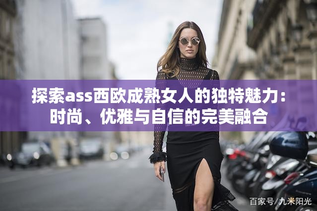 探索ass西欧成熟女人的独特魅力：时尚、优雅与自信的完美融合