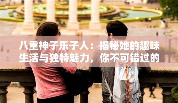 八重神子乐子人：揭秘她的趣味生活与独特魅力，你不可错过的精彩故事