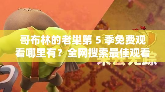 哥布林的老巢第 5 季免费观看哪里有？全网搜索最佳观看资源