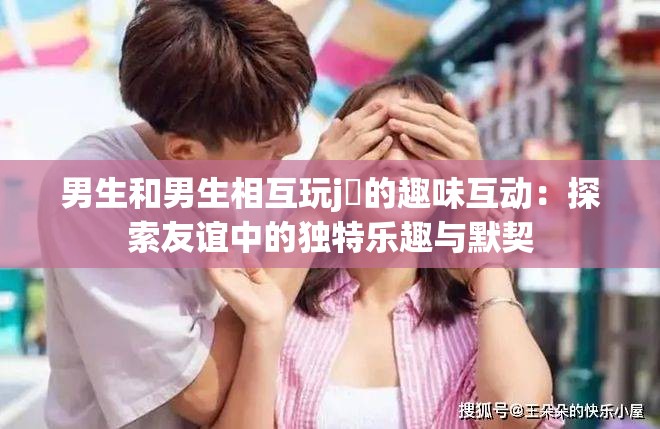 男生和男生相互玩j亅的趣味互动：探索友谊中的独特乐趣与默契