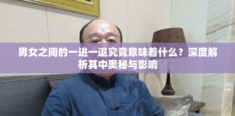 男女之间的一进一退究竟意味着什么？深度解析其中奥秘与影响