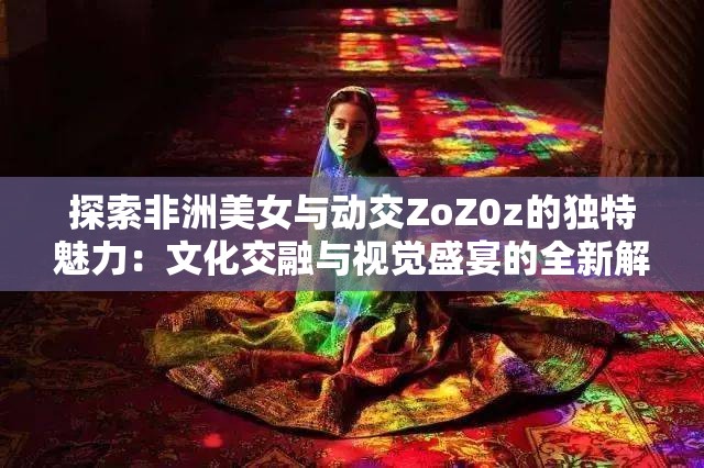 探索非洲美女与动交ZoZ0z的独特魅力：文化交融与视觉盛宴的全新解读