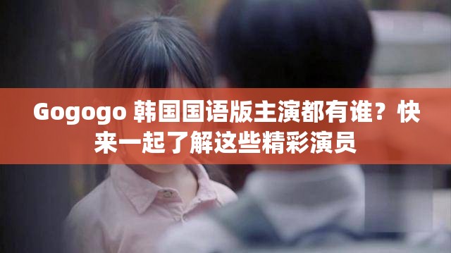 Gogogo 韩国国语版主演都有谁？快来一起了解这些精彩演员