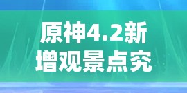 原神4.2新增观景点究竟有哪些？开启探索未知美景的奇幻之旅