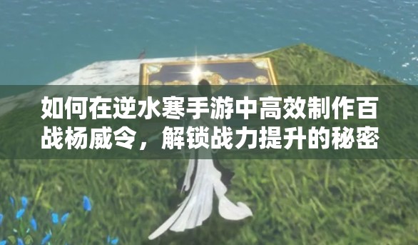 如何在逆水寒手游中高效制作百战杨威令，解锁战力提升的秘密？