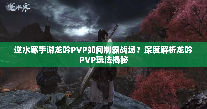 逆水寒手游龙吟PVP如何制霸战场？深度解析龙吟PVP玩法揭秘