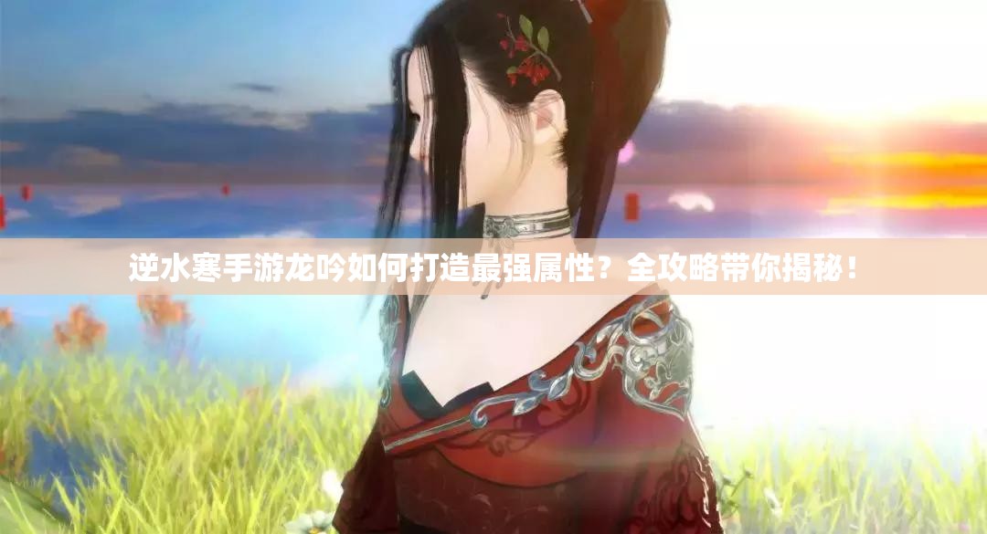 逆水寒手游龙吟如何打造最强属性？全攻略带你揭秘！