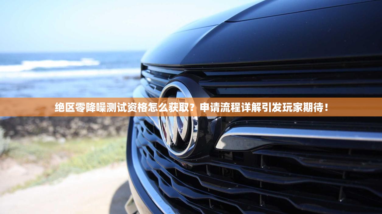绝区零降噪测试资格怎么获取？申请流程详解引发玩家期待！