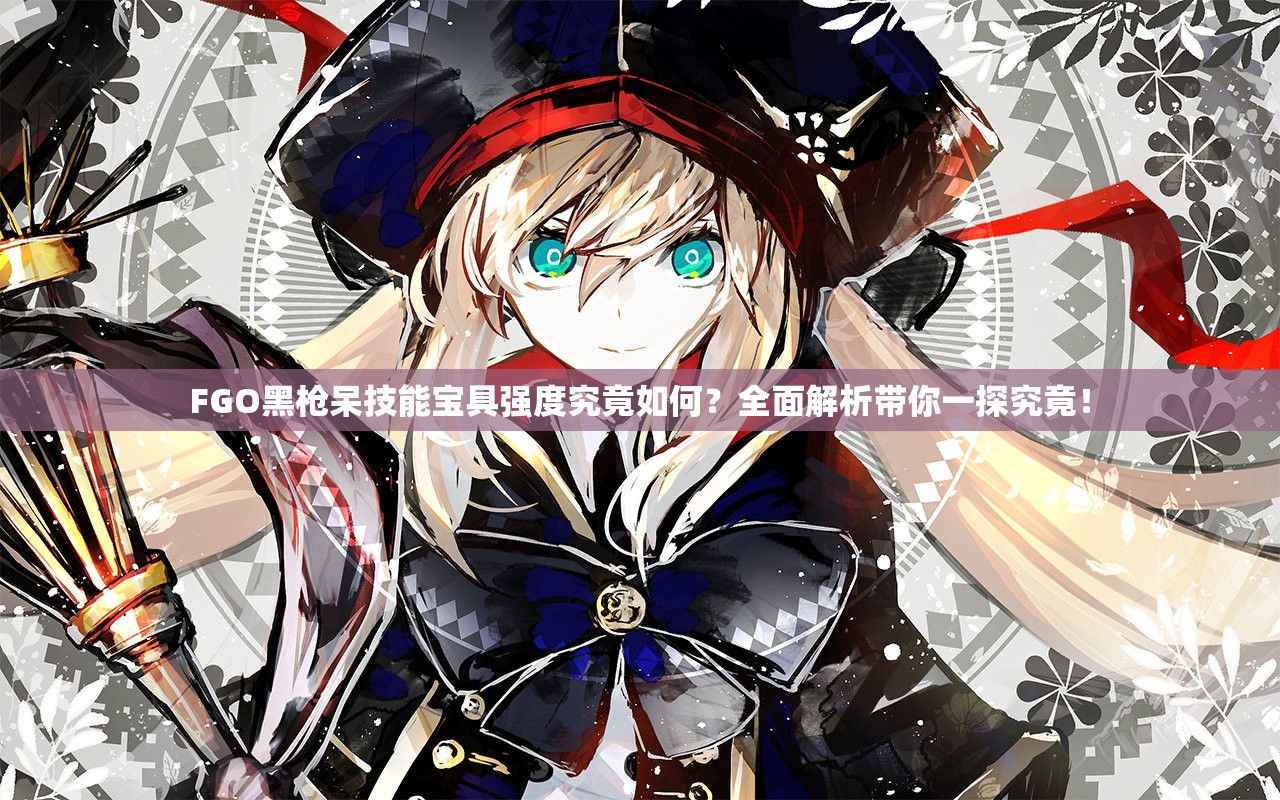 FGO黑枪呆技能宝具强度究竟如何？全面解析带你一探究竟！