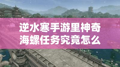 逆水寒手游里神奇海螺任务究竟怎么完成？详解来了！