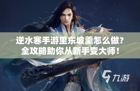 逆水寒手游里东坡羹怎么做？全攻略助你从新手变大师！