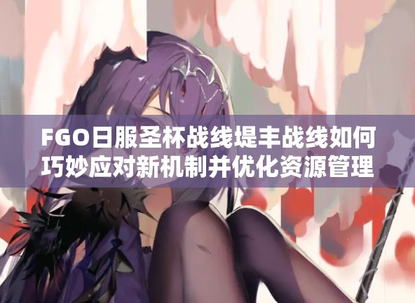 FGO日服圣杯战线堤丰战线如何巧妙应对新机制并优化资源管理？