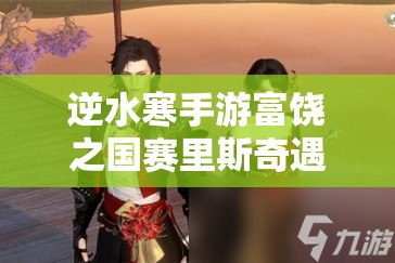 逆水寒手游富饶之国赛里斯奇遇通关秘籍，未来玩法会有哪些革命性变化？