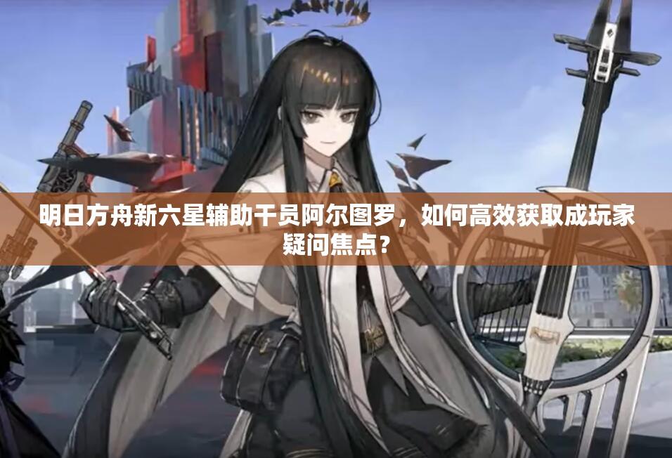 明日方舟新六星辅助干员阿尔图罗，如何高效获取成玩家疑问焦点？