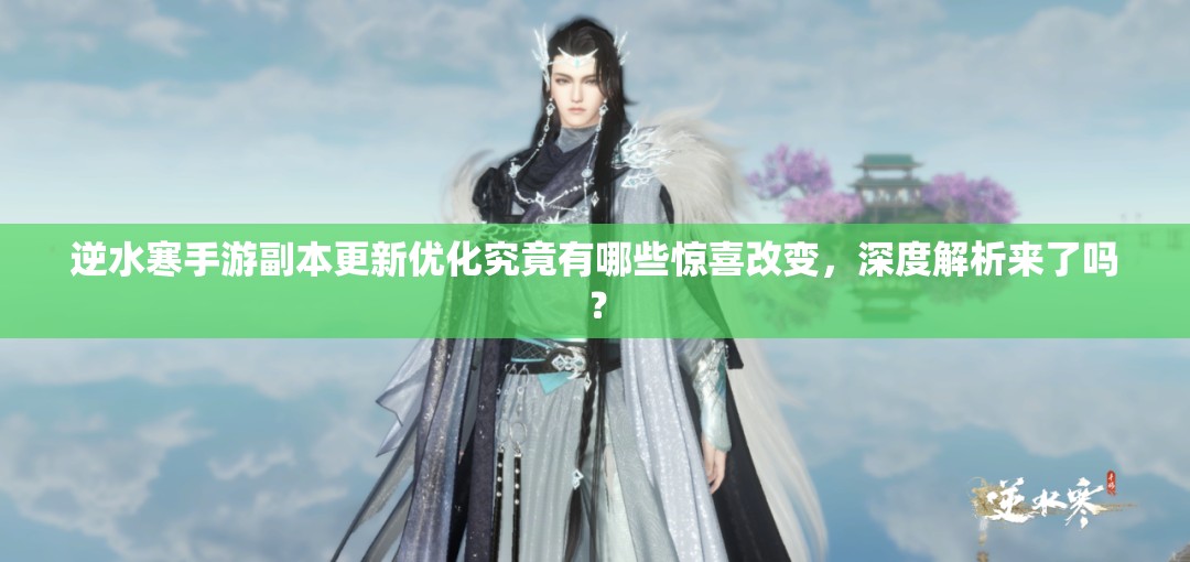 逆水寒手游副本更新优化究竟有哪些惊喜改变，深度解析来了吗？