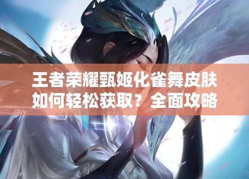 王者荣耀甄姬化雀舞皮肤如何轻松获取？全面攻略指南揭秘！