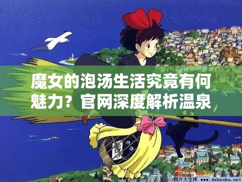 魔女的泡汤生活究竟有何魅力？官网深度解析温泉世界的奇妙之旅