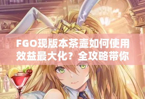 FGO现版本茶壶如何使用效益最大化？全攻略带你揭秘！