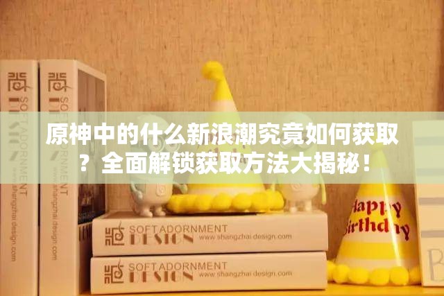 原神中的什么新浪潮究竟如何获取？全面解锁获取方法大揭秘！