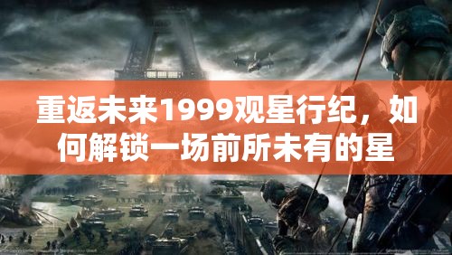 重返未来1999观星行纪，如何解锁一场前所未有的星际之旅？